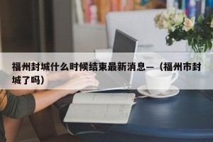 福州封城什么时候结束最新消息—（福州市封城了吗）