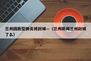 兰州因新型肺炎将封城—（兰州新闻兰州封城了么）