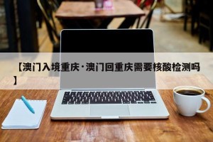 【澳门入境重庆·澳门回重庆需要核酸检测吗】