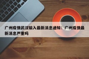 广州疫情武汉输入最新消息通知：广州疫情最新消息严重吗