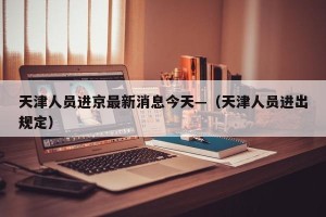 天津人员进京最新消息今天—（天津人员进出规定）