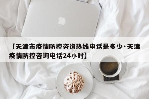 【天津市疫情防控咨询热线电话是多少·天津疫情防控咨询电话24小时】