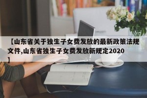 【山东省关于独生子女费发放的最新政策法规文件,山东省独生子女费发放新规定2020】