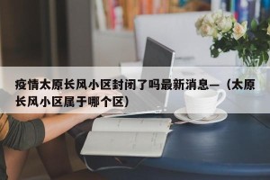 疫情太原长风小区封闭了吗最新消息—（太原长风小区属于哪个区）