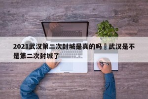 2021武汉第二次封城是真的吗›武汉是不是第二次封城了