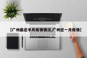 【广州最近半月疫情情况,广州近一月疫情】