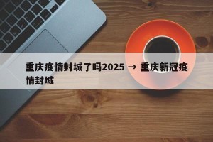 重庆疫情封城了吗2025 → 重庆新冠疫情封城