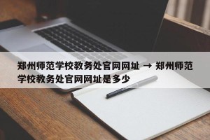 郑州师范学校教务处官网网址 → 郑州师范学校教务处官网网址是多少