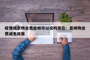 疫情南京物业费昆明可以交吗现在：昆明物业费减免政策