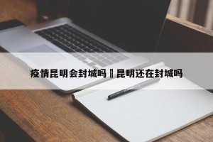 疫情昆明会封城吗›昆明还在封城吗