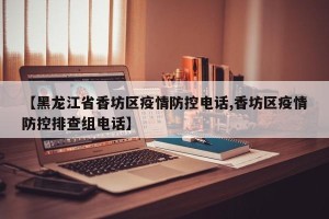 【黑龙江省香坊区疫情防控电话,香坊区疫情防控排查组电话】