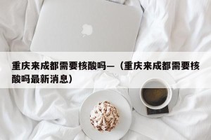 重庆来成都需要核酸吗—（重庆来成都需要核酸吗最新消息）