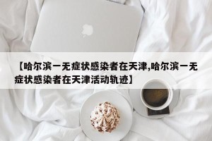 【哈尔滨一无症状感染者在天津,哈尔滨一无症状感染者在天津活动轨迹】