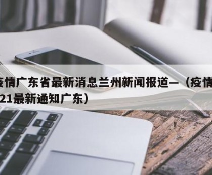 疫情广东省最新消息兰州新闻报道—（疫情2021最新通知广东）