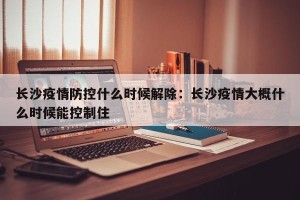 长沙疫情防控什么时候解除：长沙疫情大概什么时候能控制住
