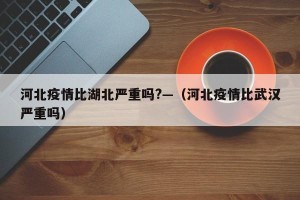 河北疫情比湖北严重吗?—（河北疫情比武汉严重吗）