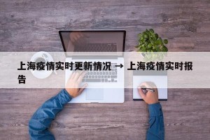 上海疫情实时更新情况 → 上海疫情实时报告