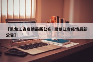 【黑龙江省疫情最新公布·黑龙江省疫情最新公告】