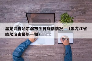 黑龙江省哈尔滨市今日疫情情况—（黑龙江省哈尔滨市最新一期）