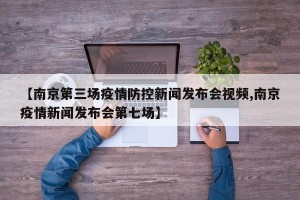 【南京第三场疫情防控新闻发布会视频,南京疫情新闻发布会第七场】
