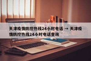 天津疫情防控热线24小时电话 → 天津疫情防控热线24小时电话查询