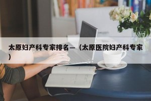 太原妇产科专家排名—（太原医院妇产科专家）