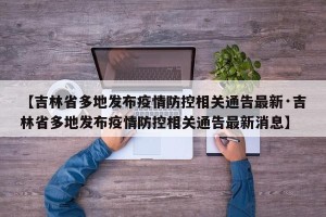 【吉林省多地发布疫情防控相关通告最新·吉林省多地发布疫情防控相关通告最新消息】