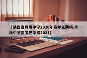 【陕西省丹凤中学2020年高考光荣榜,丹凤中学高考光荣榜2021】