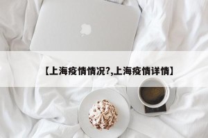 【上海疫情情况?,上海疫情详情】