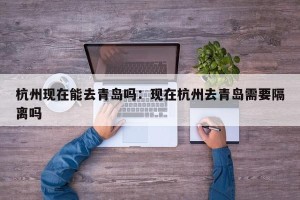 杭州现在能去青岛吗：现在杭州去青岛需要隔离吗