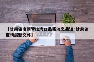 【甘肃省疫情管控海口最新消息通知·甘肃省疫情最新文件】