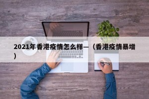 2021年香港疫情怎么样—（香港疫情暴增）