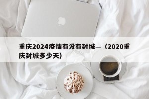 重庆2024疫情有没有封城—（2020重庆封城多少天）