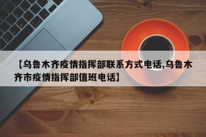 【乌鲁木齐疫情指挥部联系方式电话,乌鲁木齐市疫情指挥部值班电话】