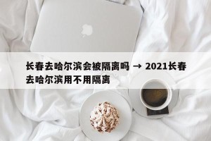 长春去哈尔滨会被隔离吗 → 2021长春去哈尔滨用不用隔离