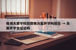 疫情太原学校放假银川能开学吗现在 → 太原开学会延迟吗