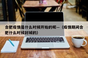 合肥疫情是什么时候开始的呢—（疫情期间合肥什么时候封城的）