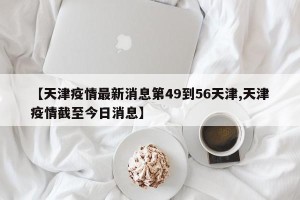 【天津疫情最新消息第49到56天津,天津疫情截至今日消息】