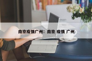南京疫情广州：南京 疫情 广州
