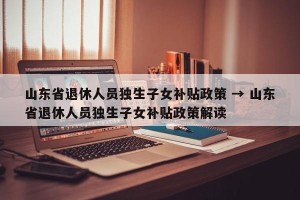 山东省退休人员独生子女补贴政策 → 山东省退休人员独生子女补贴政策解读