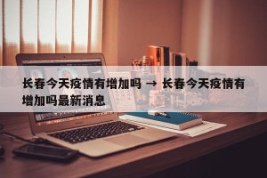 长春今天疫情有增加吗 → 长春今天疫情有增加吗最新消息