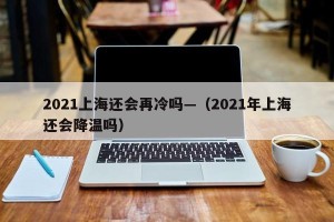 2021上海还会再冷吗—（2021年上海还会降温吗）