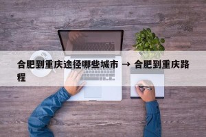 合肥到重庆途径哪些城市 → 合肥到重庆路程