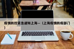 疫情防控紧急通知上海—（上海疫情防疫部门）