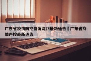广东省疫情防控情况沈阳最新通告›广东省疫情严控最新通告