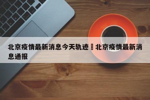 北京疫情最新消息今天轨迹›北京疫情最新消息通报
