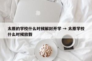太原的学校什么时候解封开学 → 太原学校什么时候放假