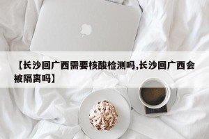 【长沙回广西需要核酸检测吗,长沙回广西会被隔离吗】