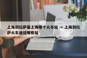 上海到拉萨是上海哪个火车站 → 上海到拉萨火车途径哪些站