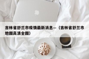 吉林省舒兰市疫情最新消息—（吉林省舒兰市地图高清全图）